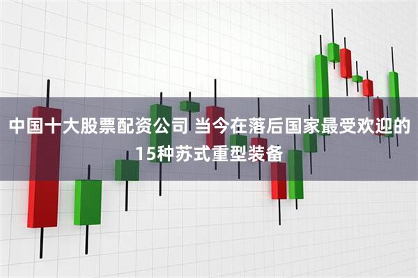 中国十大股票配资公司 当今在落后国家最受欢迎的15种苏式重型装备