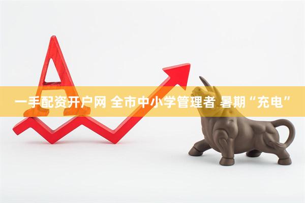 一手配资开户网 全市中小学管理者 暑期“充电”