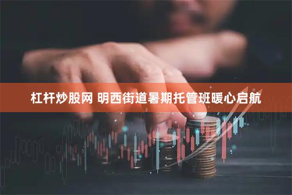 杠杆炒股网 明西街道暑期托管班暖心启航