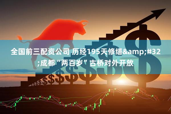 全国前三配资公司 历经195天修缮 成都“两百岁”古桥对外开放