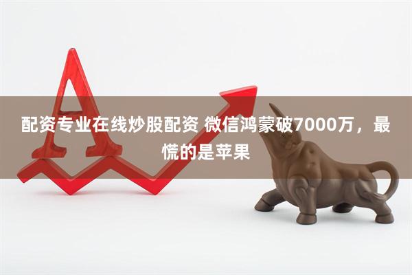 配资专业在线炒股配资 微信鸿蒙破7000万，最慌的是苹果