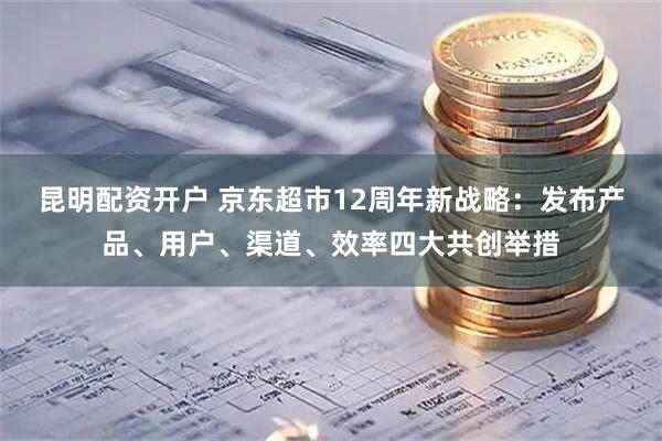 昆明配资开户 京东超市12周年新战略：发布产品、用户、渠道、效率四大共创举措